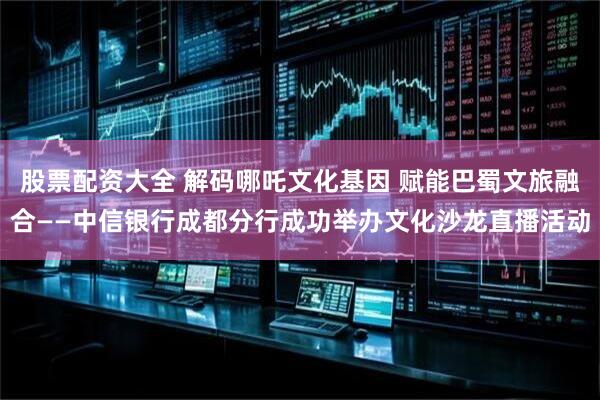 股票配资大全 解码哪吒文化基因 赋能巴蜀文旅融合——中信银行成都分行成功举办文化沙龙直播活动