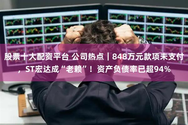 股票十大配资平台 公司热点｜848万元款项未支付，ST宏达成“老赖”！资产负债率已超94%