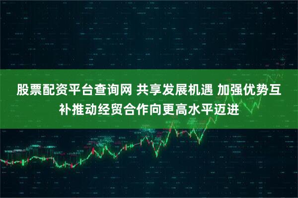 股票配资平台查询网 共享发展机遇 加强优势互补推动经贸合作向更高水平迈进