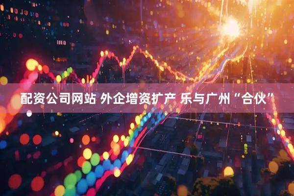 配资公司网站 外企增资扩产 乐与广州“合伙”