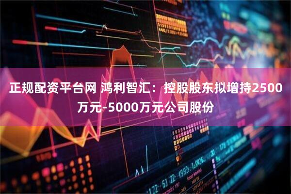 正规配资平台网 鸿利智汇：控股股东拟增持2500万元-5000万元公司股份