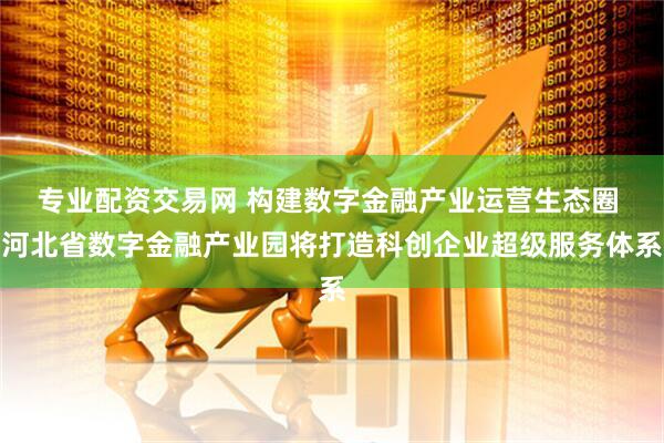 专业配资交易网 构建数字金融产业运营生态圈 河北省数字金融产业园将打造科创企业超级服务体系