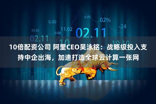 10倍配资公司 阿里CEO吴泳铭：战略级投入支持中企出海，加速打造全球云计算一张网