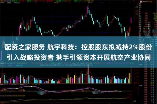 配资之家服务 航宇科技：控股股东拟减持2%股份引入战略投资者 携手引领资本开展航空产业协同