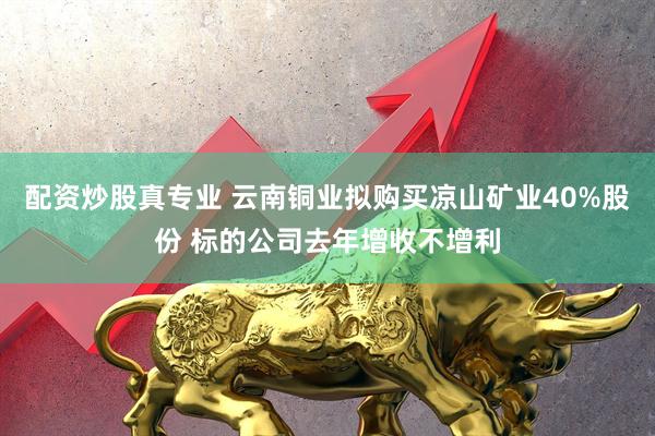 配资炒股真专业 云南铜业拟购买凉山矿业40%股份 标的公司去年增收不增利