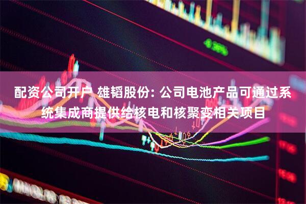 配资公司开户 雄韬股份: 公司电池产品可通过系统集成商提供给核电和核聚变相关项目