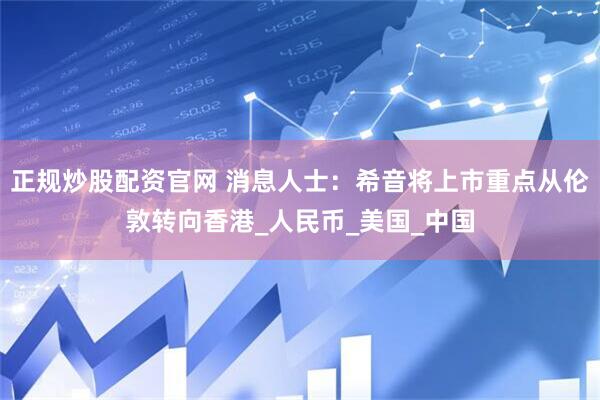 正规炒股配资官网 消息人士：希音将上市重点从伦敦转向香港_人民币_美国_中国
