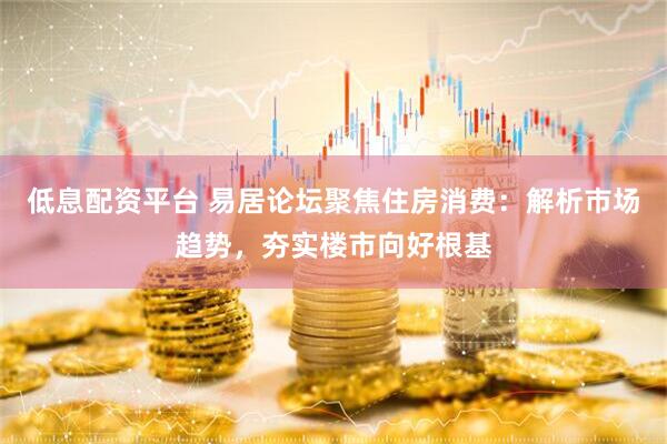 低息配资平台 易居论坛聚焦住房消费：解析市场趋势，夯实楼市向好根基