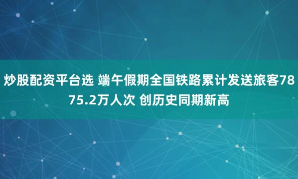 炒股配资平台选 端午假期全国铁路累计发送旅客7875.2万人次 创历史同期新高