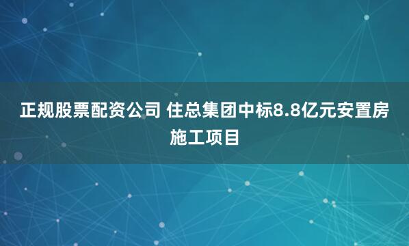 正规股票配资公司 住总集团中标8.8亿元安置房施工项目
