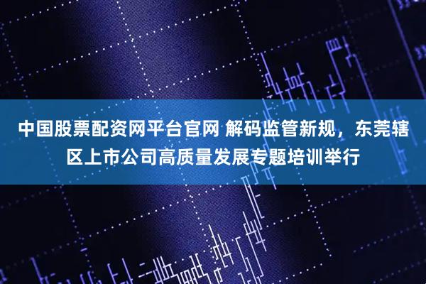 中国股票配资网平台官网 解码监管新规，东莞辖区上市公司高质量发展专题培训举行