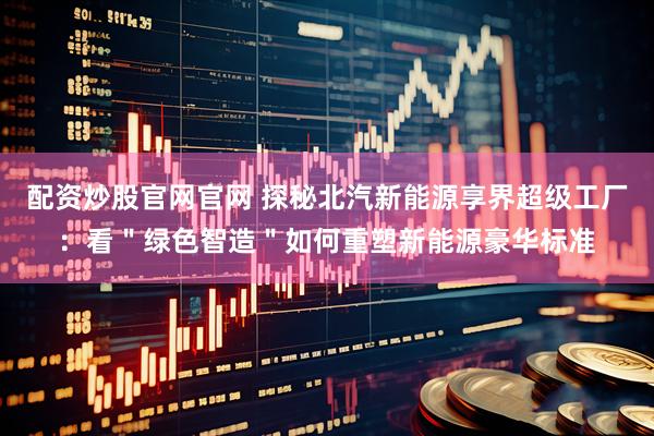 配资炒股官网官网 探秘北汽新能源享界超级工厂：看＂绿色智造＂如何重塑新能源豪华标准