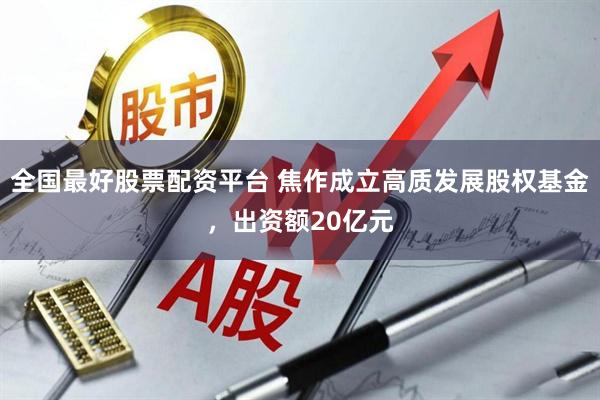 全国最好股票配资平台 焦作成立高质发展股权基金，出资额20亿元