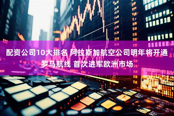 配资公司10大排名 阿拉斯加航空公司明年将开通罗马航线 首次进军欧洲市场