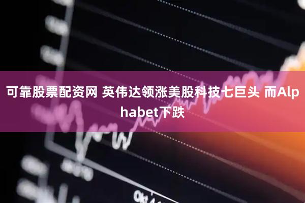 可靠股票配资网 英伟达领涨美股科技七巨头 而Alphabet下跌