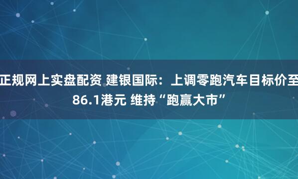正规网上实盘配资 建银国际：上调零跑汽车目标价至86.1港元 维持“跑赢大市”