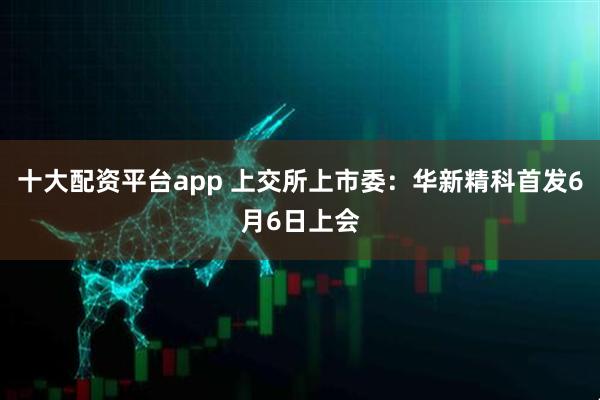 十大配资平台app 上交所上市委：华新精科首发6月6日上会