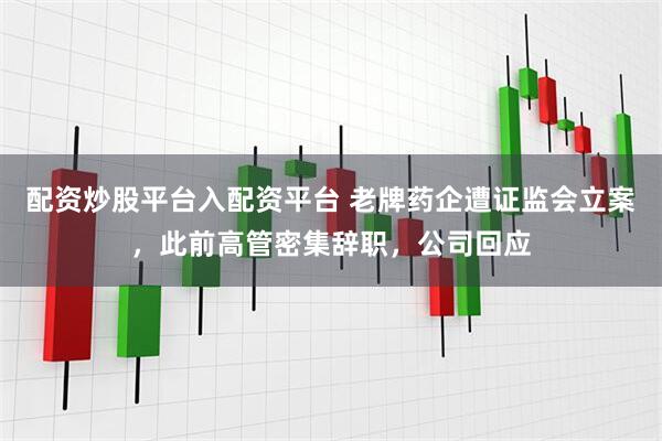 配资炒股平台入配资平台 老牌药企遭证监会立案，此前高管密集辞职，公司回应