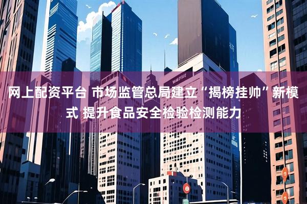 网上配资平台 市场监管总局建立“揭榜挂帅”新模式 提升食品安全检验检测能力
