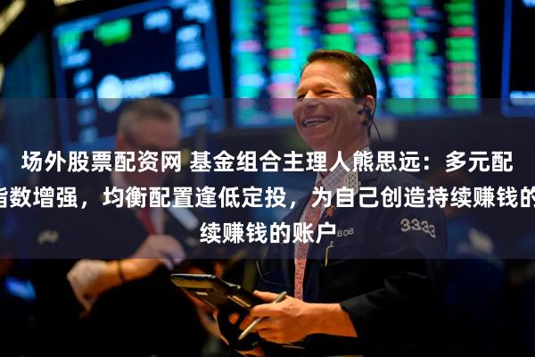 场外股票配资网 基金组合主理人熊思远：多元配置+指数增强，均衡配置逢低定投，为自己创造持续赚钱的账户