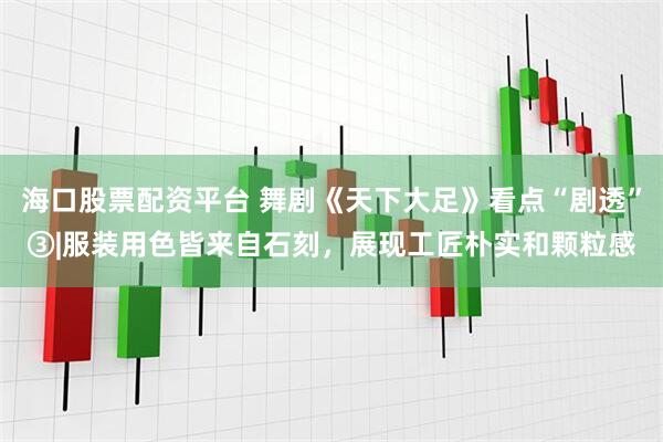 海口股票配资平台 舞剧《天下大足》看点“剧透”③|服装用色皆来自石刻，展现工匠朴实和颗粒感