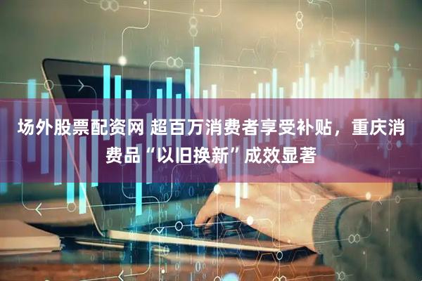 场外股票配资网 超百万消费者享受补贴，重庆消费品“以旧换新”成效显著