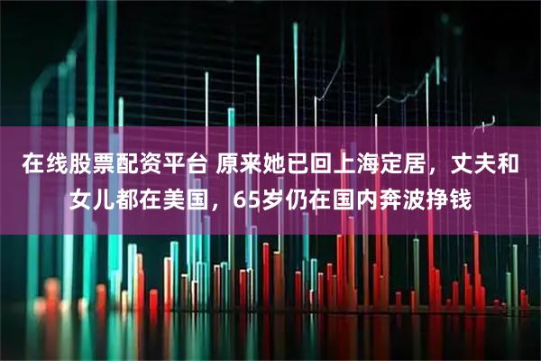 在线股票配资平台 原来她已回上海定居，丈夫和女儿都在美国，65岁仍在国内奔波挣钱
