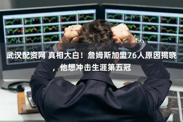 武汉配资网 真相大白！詹姆斯加盟76人原因揭晓，他想冲击生涯第五冠